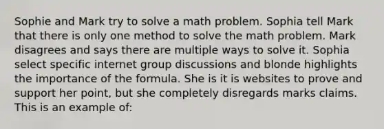 Sophie and Mark try to solve a math problem. Sophia tell Mark that there is only one method to solve the math problem. Mark disagrees and says there are multiple ways to solve it. Sophia select specific internet group discussions and blonde highlights the importance of the formula. She is it is websites to prove and support her point, but she completely disregards marks claims. This is an example of: