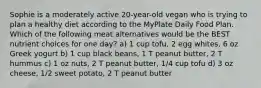 Sophie is a moderately active 20-year-old vegan who is trying to plan a healthy diet according to the MyPlate Daily Food Plan. Which of the following meat alternatives would be the BEST nutrient choices for one day? a) 1 cup tofu, 2 egg whites, 6 oz Greek yogurt b) 1 cup black beans, 1 T peanut butter, 2 T hummus c) 1 oz nuts, 2 T peanut butter, 1/4 cup tofu d) 3 oz cheese, 1/2 sweet potato, 2 T peanut butter