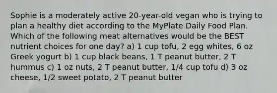 Sophie is a moderately active 20-year-old vegan who is trying to plan a healthy diet according to the MyPlate Daily Food Plan. Which of the following meat alternatives would be the BEST nutrient choices for one day? a) 1 cup tofu, 2 egg whites, 6 oz Greek yogurt b) 1 cup black beans, 1 T peanut butter, 2 T hummus c) 1 oz nuts, 2 T peanut butter, 1/4 cup tofu d) 3 oz cheese, 1/2 sweet potato, 2 T peanut butter