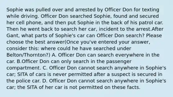 Sophie was pulled over and arrested by Officer Don for texting while driving. Officer Don searched Sophie, found and secured her cell phone, and then put Sophie in the back of his patrol car. Then he went back to search her car, incident to the arrest.After Gant, what parts of Sophie's car can Officer Don search? Please choose the best answer(Once you've entered your answer, consider this: where could he have searched under Belton/Thornton?) A. Officer Don can search everywhere in the car. B.Officer Don can only search in the passenger compartment. C. Officer Don cannot search anywhere in Sophie's car; SITA of cars is never permitted after a suspect is secured in the police car. D. Officer Don cannot search anywhere in Sophie's car; the SITA of her car is not permitted on these facts.