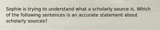 Sophie is trying to understand what a scholarly source is. Which of the following sentences is an accurate statement about scholarly sources?