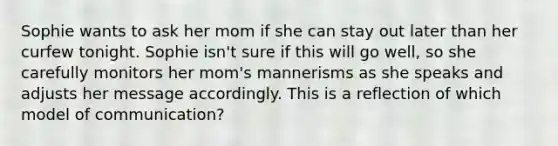 Sophie wants to ask her mom if she can stay out later than her curfew tonight. Sophie isn't sure if this will go well, so she carefully monitors her mom's mannerisms as she speaks and adjusts her message accordingly. This is a reflection of which model of communication?