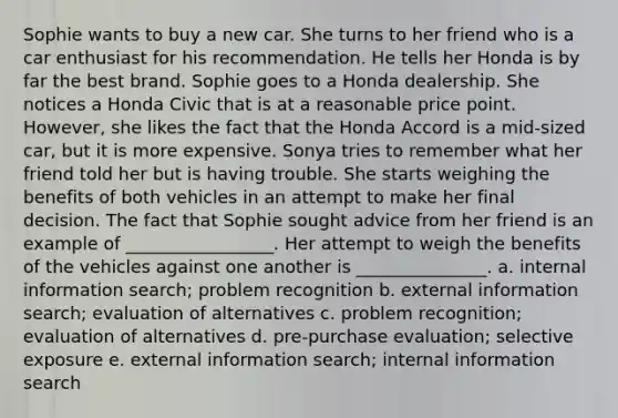 Sophie wants to buy a new car. She turns to her friend who is a car enthusiast for his recommendation. He tells her Honda is by far the best brand. Sophie goes to a Honda dealership. She notices a Honda Civic that is at a reasonable price point. However, she likes the fact that the Honda Accord is a mid-sized car, but it is more expensive. Sonya tries to remember what her friend told her but is having trouble. She starts weighing the benefits of both vehicles in an attempt to make her final decision. The fact that Sophie sought advice from her friend is an example of _________________. Her attempt to weigh the benefits of the vehicles against one another is _______________. a. internal information search; problem recognition b. external information search; evaluation of alternatives c. problem recognition; evaluation of alternatives d. pre-purchase evaluation; selective exposure e. external information search; internal information search