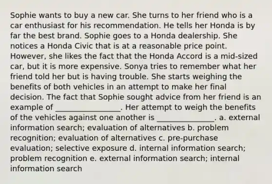 Sophie wants to buy a new car. She turns to her friend who is a car enthusiast for his recommendation. He tells her Honda is by far the best brand. Sophie goes to a Honda dealership. She notices a Honda Civic that is at a reasonable price point. However, she likes the fact that the Honda Accord is a mid-sized car, but it is more expensive. Sonya tries to remember what her friend told her but is having trouble. She starts weighing the benefits of both vehicles in an attempt to make her final decision. The fact that Sophie sought advice from her friend is an example of _________________. Her attempt to weigh the benefits of the vehicles against one another is _______________. a. external information search; evaluation of alternatives b. problem recognition; evaluation of alternatives c. pre-purchase evaluation; selective exposure d. internal information search; problem recognition e. external information search; internal information search