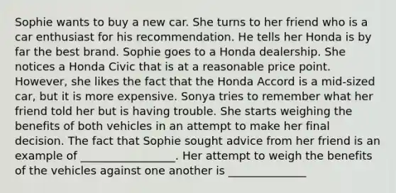 Sophie wants to buy a new car. She turns to her friend who is a car enthusiast for his recommendation. He tells her Honda is by far the best brand. Sophie goes to a Honda dealership. She notices a Honda Civic that is at a reasonable price point. However, she likes the fact that the Honda Accord is a mid-sized car, but it is more expensive. Sonya tries to remember what her friend told her but is having trouble. She starts weighing the benefits of both vehicles in an attempt to make her final decision. The fact that Sophie sought advice from her friend is an example of _________________. Her attempt to weigh the benefits of the vehicles against one another is ______________