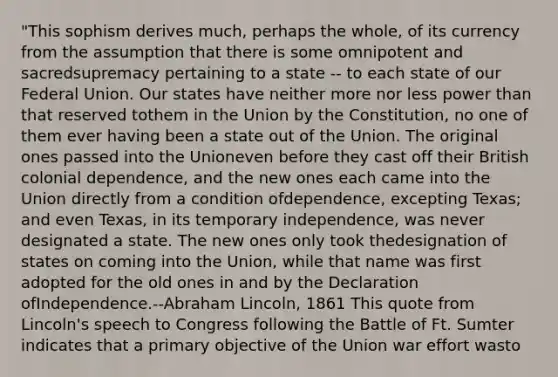 "This sophism derives much, perhaps the whole, of its currency from the assumption that there is some omnipotent and sacredsupremacy pertaining to a state -- to each state of our Federal Union. Our states have neither more nor less power than that reserved tothem in the Union by the Constitution, no one of them ever having been a state out of the Union. The original ones passed into the Unioneven before they cast off their British colonial dependence, and the new ones each came into the Union directly from a condition ofdependence, excepting Texas; and even Texas, in its temporary independence, was never designated a state. The new ones only took thedesignation of states on coming into the Union, while that name was first adopted for the old ones in and by the Declaration ofIndependence.--Abraham Lincoln, 1861 This quote from Lincoln's speech to Congress following the Battle of Ft. Sumter indicates that a primary objective of the Union war effort wasto