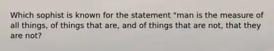 Which sophist is known for the statement "man is the measure of all things, of things that are, and of things that are not, that they are not?