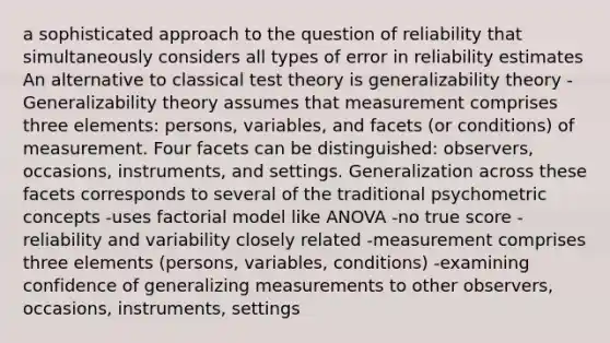 a sophisticated approach to the question of reliability that simultaneously considers all types of error in reliability estimates An alternative to classical test theory is generalizability theory - Generalizability theory assumes that measurement comprises three elements: persons, variables, and facets (or conditions) of measurement. Four facets can be distinguished: observers, occasions, instruments, and settings. Generalization across these facets corresponds to several of the traditional psychometric concepts -uses factorial model like ANOVA -no true score -reliability and variability closely related -measurement comprises three elements (persons, variables, conditions) -examining confidence of generalizing measurements to other observers, occasions, instruments, settings