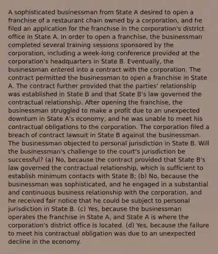 A sophisticated businessman from State A desired to open a franchise of a restaurant chain owned by a corporation, and he filed an application for the franchise in the corporation's district office in State A. In order to open a franchise, the businessman completed several training sessions sponsored by the corporation, including a week-long conference provided at the corporation's headquarters in State B. Eventually, the businessman entered into a contract with the corporation. The contract permitted the businessman to open a franchise in State A. The contract further provided that the parties' relationship was established in State B and that State B's law governed the contractual relationship. After opening the franchise, the businessman struggled to make a profit due to an unexpected downturn in State A's economy, and he was unable to meet his contractual obligations to the corporation. The corporation filed a breach of contract lawsuit in State B against the businessman. The businessman objected to personal jurisdiction in State B. Will the businessman's challenge to the court's jurisdiction be successful? (a) No, because the contract provided that State B's law governed the contractual relationship, which is sufficient to establish minimum contacts with State B; (b) No, because the businessman was sophisticated, and he engaged in a substantial and continuous business relationship with the corporation, and he received fair notice that he could be subject to personal jurisdiction in State B. (c) Yes, because the businessman operates the franchise in State A, and State A is where the corporation's district office is located. (d) Yes, because the failure to meet his contractual obligation was due to an unexpected decline in the economy.