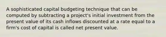 A sophisticated capital budgeting technique that can be computed by subtracting a project's initial investment from the present value of its cash inflows discounted at a rate equal to a firm's cost of capital is called net present value.