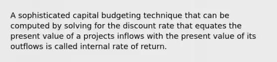 A sophisticated capital budgeting technique that can be computed by solving for the discount rate that equates the present value of a projects inflows with the present value of its outflows is called internal rate of return.