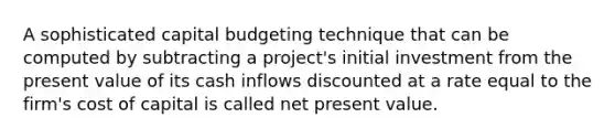 A sophisticated capital budgeting technique that can be computed by subtracting a project's initial investment from the present value of its cash inflows discounted at a rate equal to the firm's cost of capital is called net present value.