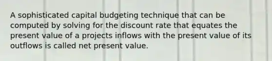 A sophisticated capital budgeting technique that can be computed by solving for the discount rate that equates the present value of a projects inflows with the present value of its outflows is called net present value.