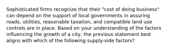 Sophisticated firms recognize that their "cost of doing business" can depend on the support of local governments in assuring roads, utilities, reasonable taxation, and compatible land use controls are in place. Based on your understanding of the factors influencing the growth of a city, the previous statement best aligns with which of the following supply-side factors?