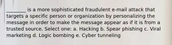 ________ is a more sophisticated fraudulent e-mail attack that targets a specific person or organization by personalizing the message in order to make the message appear as if it is from a trusted source. Select one: a. Hacking b. Spear phishing c. Viral marketing d. Logic bombing e. Cyber tunneling