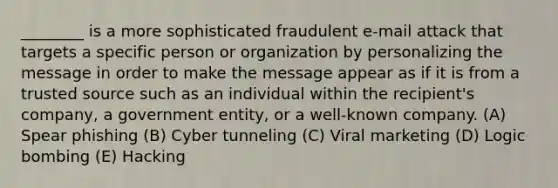 ________ is a more sophisticated fraudulent e-mail attack that targets a specific person or organization by personalizing the message in order to make the message appear as if it is from a trusted source such as an individual within the recipient's company, a government entity, or a well-known company. (A) Spear phishing (B) Cyber tunneling (C) Viral marketing (D) Logic bombing (E) Hacking