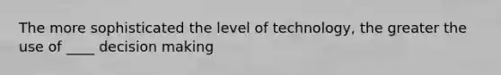 The more sophisticated the level of technology, the greater the use of ____ decision making