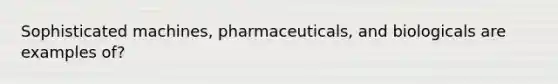 Sophisticated machines, pharmaceuticals, and biologicals are examples of?