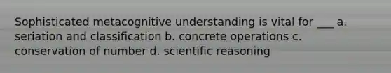 Sophisticated metacognitive understanding is vital for ___ a. seriation and classification b. concrete operations c. conservation of number d. scientific reasoning