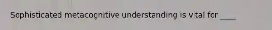 Sophisticated metacognitive understanding is vital for ____