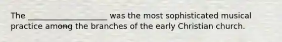 The ____________________ was the most sophisticated musical practice among the branches of the early Christian church.