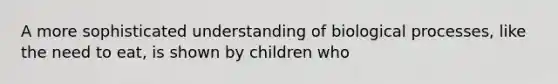 A more sophisticated understanding of biological processes, like the need to eat, is shown by children who