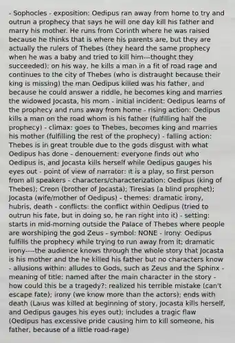 - Sophocles - exposition: Oedipus ran away from home to try and outrun a prophecy that says he will one day kill his father and marry his mother. He runs from Corinth where he was raised because he thinks that is where his parents are, but they are actually the rulers of Thebes (they heard the same prophecy when he was a baby and tried to kill him---thought they succeeded); on his way, he kills a man in a fit of road rage and continues to the city of Thebes (who is distraught because their king is missing) the man Oedipus killed was his father, and because he could answer a riddle, he becomes king and marries the widowed Jocasta, his mom - initial incident: Oedipus learns of the prophecy and runs away from home - rising action: Oedipus kills a man on the road whom is his father (fulfilling half the prophecy) - climax: goes to Thebes, becomes king and marries his mother (fulfilling the rest of the prophecy) - falling action: Thebes is in great trouble due to the gods disgust with what Oedipus has done - denouement: everyone finds out who Oedipus is, and Jocasta kills herself while Oedipus gauges his eyes out - point of view of narrator: it is a play, so first person from all speakers - characters/characterization: Oedipus (king of Thebes); Creon (brother of Jocasta); Tiresias (a blind prophet); Jocasta (wife/mother of Oedipus) - themes: dramatic irony, hubris, death - conflicts: the conflict within Oedipus (tried to outrun his fate, but in doing so, he ran right into it) - setting: starts in mid-morning outside the Palace of Thebes where people are worshiping the god Zeus - symbol: NONE - irony: Oedipus fulfills the prophecy while trying to run away from it; dramatic irony----the audience knows through the whole story that Jocasta is his mother and the he killed his father but no characters know - allusions within: alludes to Gods, such as Zeus and the Sphinx - meaning of title: named after the main character in the story - how could this be a tragedy?: realized his terrible mistake (can't escape fate); irony (we know more than the actors); ends with death (Laius was killed at beginning of story, Jocasta kills herself, and Oedipus gauges his eyes out); includes a tragic flaw (Oedipus has excessive pride causing him to kill someone, his father, because of a little road-rage)