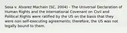 Sosa v. Alvarez Machain (SC, 2004) - The Universal Declaration of Human Rights and the International Covenant on Civil and Political Rights were ratified by the US on the basis that they were non self-executing agreements; therefore, the US was not legally bound to them.