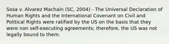 Sosa v. Alvarez Machain (SC, 2004) - The Universal Declaration of Human Rights and the International Covenant on Civil and Political Rights were ratified by the US on the basis that they were non self-executing agreements; therefore, the US was not legally bound to them.