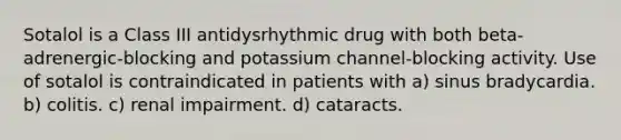 Sotalol is a Class III antidysrhythmic drug with both beta-adrenergic-blocking and potassium channel-blocking activity. Use of sotalol is contraindicated in patients with a) sinus bradycardia. b) colitis. c) renal impairment. d) cataracts.