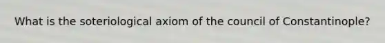 What is the soteriological axiom of the council of Constantinople?