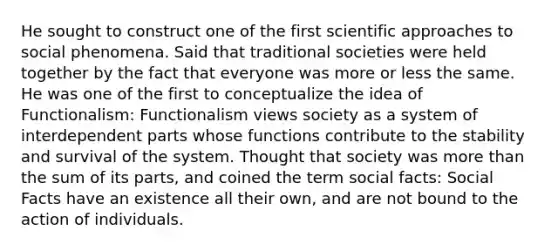 He sought to construct one of the first scientific approaches to social phenomena. Said that traditional societies were held together by the fact that everyone was more or less the same. He was one of the first to conceptualize the idea of Functionalism: Functionalism views society as a system of interdependent parts whose functions contribute to the stability and survival of the system. Thought that society was more than the sum of its parts, and coined the term social facts: Social Facts have an existence all their own, and are not bound to the action of individuals.