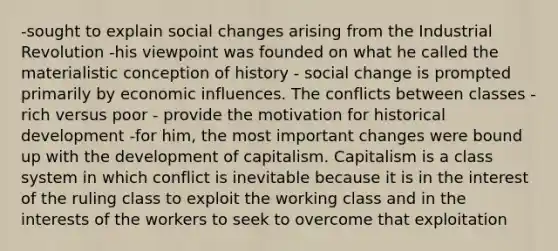 -sought to explain social changes arising from the Industrial Revolution -his viewpoint was founded on what he called the materialistic conception of history - social change is prompted primarily by economic influences. The conflicts between classes - rich versus poor - provide the motivation for historical development -for him, the most important changes were bound up with the development of capitalism. Capitalism is a class system in which conflict is inevitable because it is in the interest of the ruling class to exploit the working class and in the interests of the workers to seek to overcome that exploitation