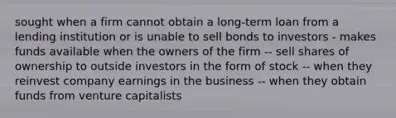 sought when a firm cannot obtain a long-term loan from a lending institution or is unable to sell bonds to investors - makes funds available when the owners of the firm -- sell shares of ownership to outside investors in the form of stock -- when they reinvest company earnings in the business -- when they obtain funds from venture capitalists