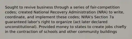 Sought to revive business through a series of fair-competition codes; created National Recovery Administration (NRA) to write, coordinate, and implement these codes; NIRA's Section 7a guaranteed labor's right to organize (act later declared unconstitutional). Provided money to states to create jobs chiefly in the contraction of schools and other community buildings