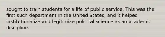 sought to train students for a life of public service. This was the first such department in the United States, and it helped institutionalize and legitimize political science as an academic discipline.