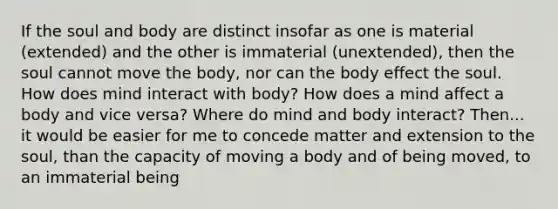 If the soul and body are distinct insofar as one is material (extended) and the other is immaterial (unextended), then the soul cannot move the body, nor can the body effect the soul. How does mind interact with body? How does a mind affect a body and vice versa? Where do mind and body interact? Then... it would be easier for me to concede matter and extension to the soul, than the capacity of moving a body and of being moved, to an immaterial being