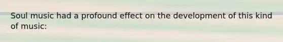 Soul music had a profound effect on the development of this kind of music: