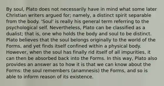 By soul, Plato does not necessarily have in mind what some later Christian writers argued for; namely, a distinct spirit separable from the body. 'Soul' is really his general term referring to the psychological self. Nevertheless, Plato can be classified as a dualist; that is, one who holds the body and soul to be distinct. Plato believes that the soul belongs originally to the world of the Forms, and yet finds itself confined within a physical body. However, when the soul has finally rid itself of all impurities, it can then be absorbed back into the Forms. In this way, Plato also provides an answer as to how it is that we can know about the Forms: the soul remembers (anamnesis) the Forms, and so is able to inform reason of its existence.