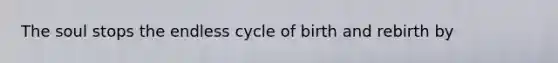 The soul stops the endless cycle of birth and rebirth by