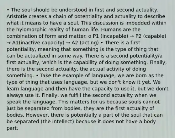 • The soul should be understood in first and second actuality. Aristotle creates a chain of potentiality and actuality to describe what it means to have a soul. This discussion is imbedded within the hylomorphic reality of human life. Humans are the combination of form and matter. o P1 (incapable) → P2 (capable) → A1(inactive capacity) → A2 (acting) • There is a first potentiality, meaning that something is the type of thing that can be actualized in some way. There is a second potentiality/a first actuality, which is the capability of doing something. Finally, there is the second actuality, the actual activity of doing something. • Take the example of language, we are born as the type of thing that uses language, but we don't know it yet. We learn language and then have the capacity to use it, but we don't always use it. Finally, we fulfill the second actuality when we speak the language. This matters for us because souls cannot just be separated from bodies, they are the first actuality of bodies. However, there is potentially a part of the soul that can be separated (the intellect) because it does not have a body part.