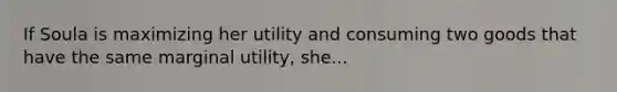 If Soula is maximizing her utility and consuming two goods that have the same marginal utility, she...