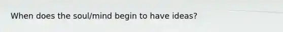 When does the soul/mind begin to have ideas?