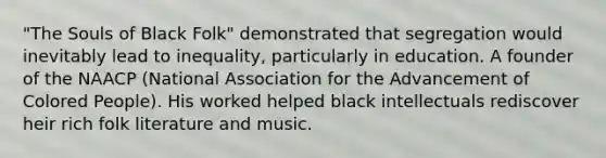 "The Souls of Black Folk" demonstrated that segregation would inevitably lead to inequality, particularly in education. A founder of the NAACP (National Association for the Advancement of Colored People). His worked helped black intellectuals rediscover heir rich folk literature and music.