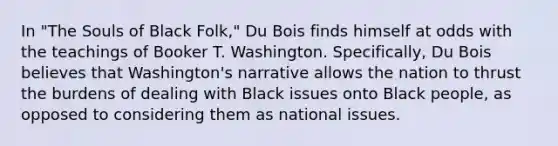 In "The Souls of Black Folk," Du Bois finds himself at odds with the teachings of Booker T. Washington. Specifically, Du Bois believes that Washington's narrative allows the nation to thrust the burdens of dealing with Black issues onto Black people, as opposed to considering them as national issues.