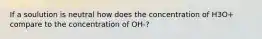 If a soulution is neutral how does the concentration of H3O+ compare to the concentration of OH-?