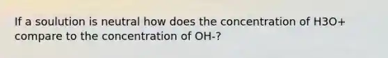 If a soulution is neutral how does the concentration of H3O+ compare to the concentration of OH-?