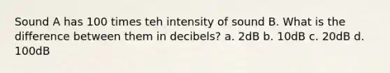 Sound A has 100 times teh intensity of sound B. What is the difference between them in decibels? a. 2dB b. 10dB c. 20dB d. 100dB