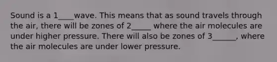 Sound is a 1____wave. This means that as sound travels through the air, there will be zones of 2_____ where the air molecules are under higher pressure. There will also be zones of 3______, where the air molecules are under lower pressure.