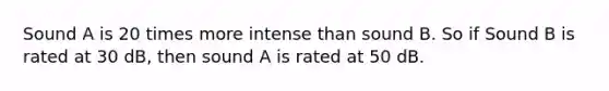 Sound A is 20 times more intense than sound B. So if Sound B is rated at 30 dB, then sound A is rated at 50 dB.